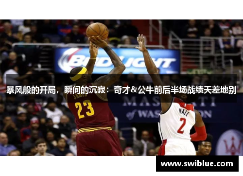 暴风般的开局，瞬间的沉寂：奇才&公牛前后半场战绩天差地别